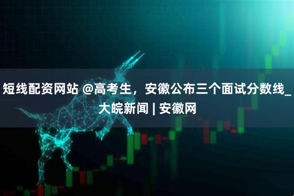 短线配资网站 @高考生，安徽公布三个面试分数线_大皖新闻 | 安徽网