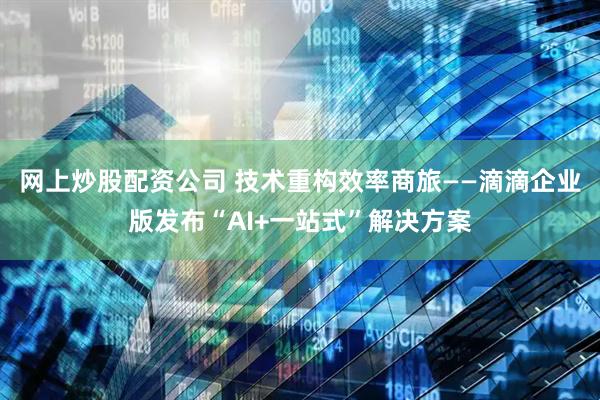 网上炒股配资公司 技术重构效率商旅——滴滴企业版发布“AI+一站式”解决方案