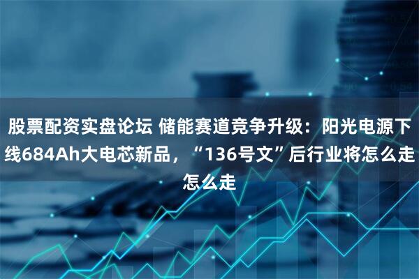 股票配资实盘论坛 储能赛道竞争升级：阳光电源下线684Ah大电芯新品，“136号文”后行业将怎么走