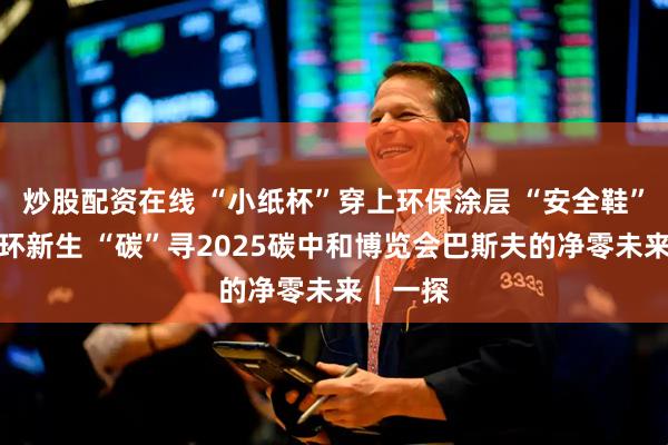 炒股配资在线 “小纸杯”穿上环保涂层 “安全鞋”获得循环新生 “碳”寻2025碳中和博览会巴斯夫的净零未来｜一探