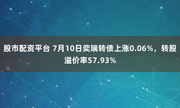 股市配资平台 7月10日奕瑞转债上涨0.06%，转股溢价率57.93%