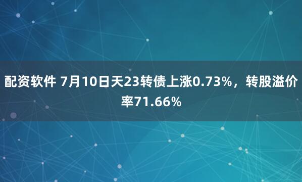 配资软件 7月10日天23转债上涨0.73%，转股溢价率71.66%