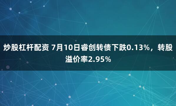 炒股杠杆配资 7月10日睿创转债下跌0.13%，转股溢价率2.95%