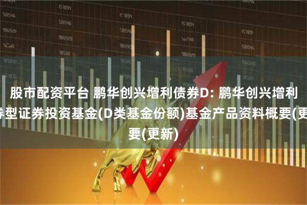 股市配资平台 鹏华创兴增利债券D: 鹏华创兴增利债券型证券投资基金(D类基金份额)基金产品资料概要(更新)