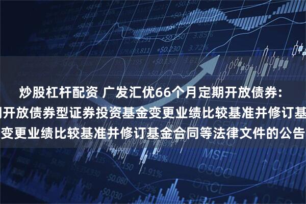 炒股杠杆配资 广发汇优66个月定期开放债券: 关于广发汇优66个月定期开放债券型证券投资基金变更业绩比较基准并修订基金合同等法律文件的公告