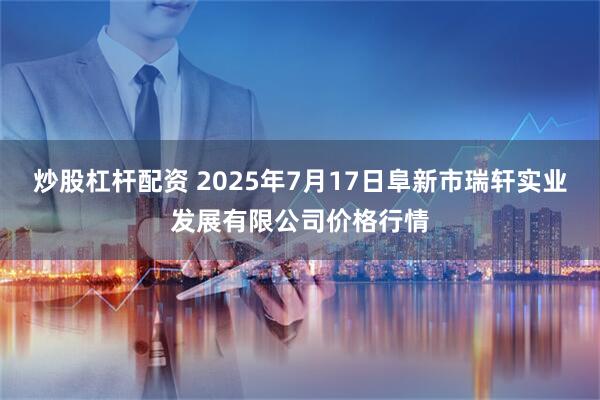 炒股杠杆配资 2025年7月17日阜新市瑞轩实业发展有限公司价格行情