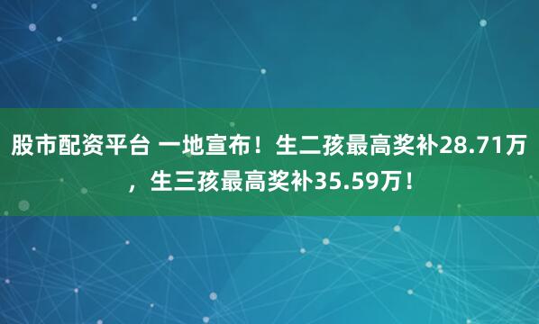 股市配资平台 一地宣布！生二孩最高奖补28.71万，生三孩最高奖补35.59万！