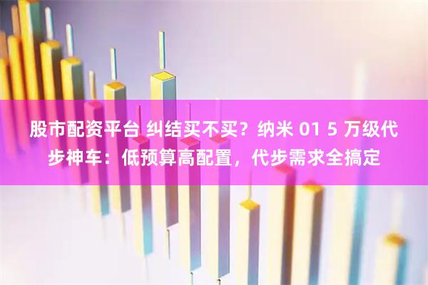 股市配资平台 纠结买不买？纳米 01 5 万级代步神车：低预算高配置，代步需求全搞定