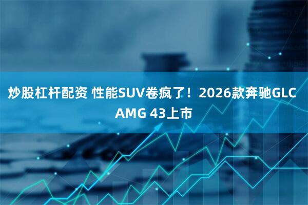 炒股杠杆配资 性能SUV卷疯了！2026款奔驰GLC AMG 43上市