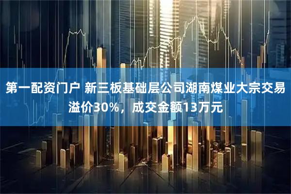 第一配资门户 新三板基础层公司湖南煤业大宗交易溢价30%，成交金额13万元