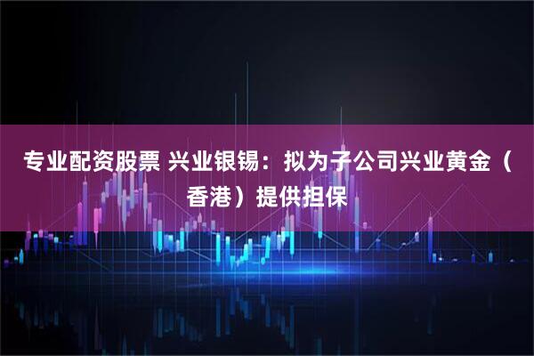 专业配资股票 兴业银锡：拟为子公司兴业黄金（香港）提供担保