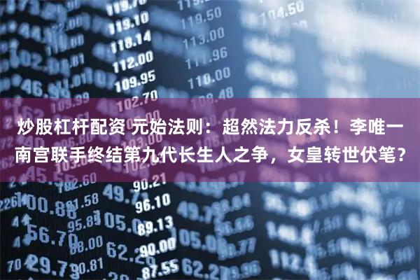 炒股杠杆配资 元始法则：超然法力反杀！李唯一南宫联手终结第九代长生人之争，女皇转世伏笔？