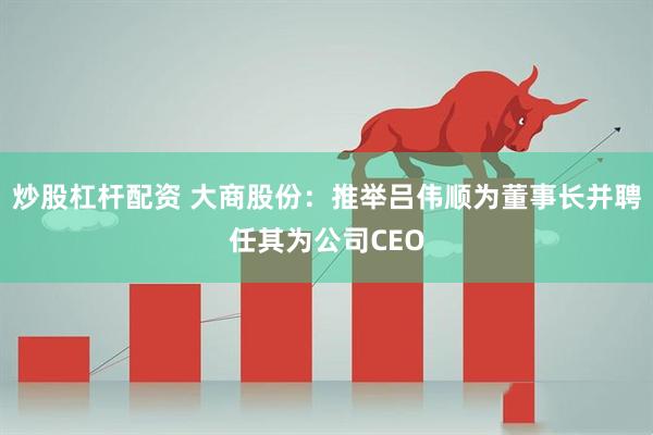 炒股杠杆配资 大商股份：推举吕伟顺为董事长并聘任其为公司CEO