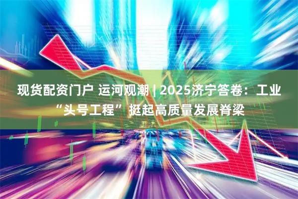 现货配资门户 运河观潮 | 2025济宁答卷：工业“头号工程” 挺起高质量发展脊梁