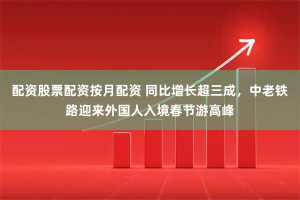 配资股票配资按月配资 同比增长超三成，中老铁路迎来外国人入境春节游高峰